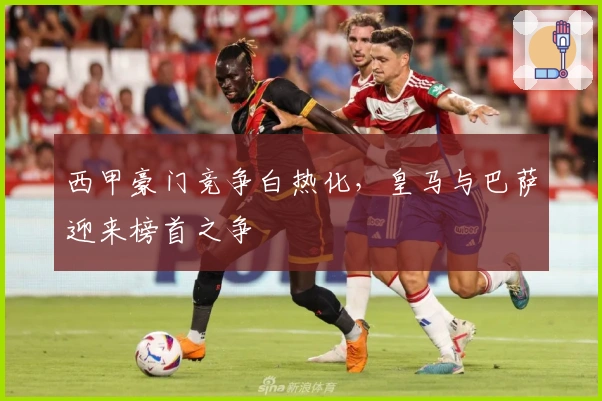 西甲豪门竞争白热化,皇马与巴萨迎来榜首之争