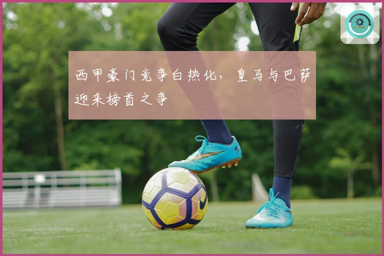 西甲豪门竞争白热化，皇马与巴萨迎来榜首之争