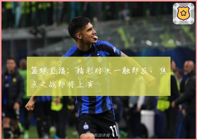 篮球直播：精彩对决一触即发，焦点之战即将上演