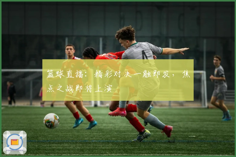 篮球直播：精彩对决一触即发，焦点之战即将上演