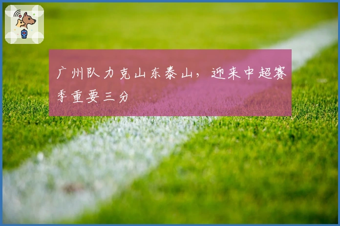 广州队力克山东泰山,迎来中超赛季重要三分