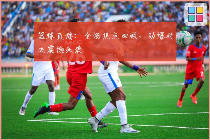 篮球直播：全场焦点回顾，劲爆对决震撼来袭