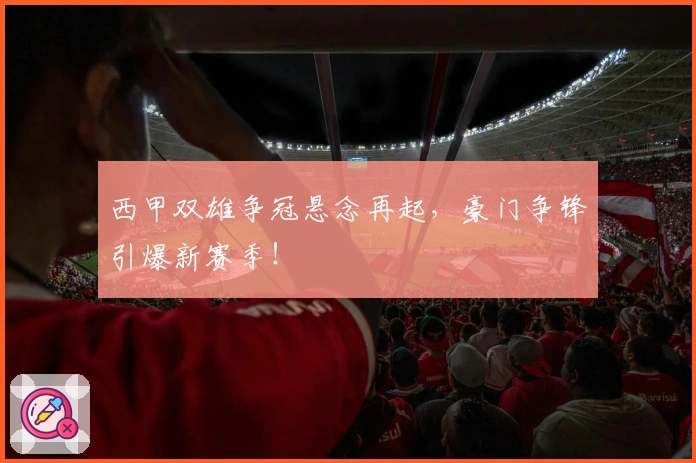 西甲双雄争冠悬念再起，豪门争锋引爆新赛季！