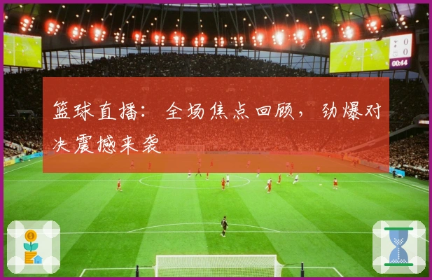 篮球直播：全场焦点回顾，劲爆对决震撼来袭