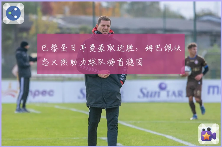 巴黎圣日耳曼豪取连胜，姆巴佩状态火热助力球队榜首稳固